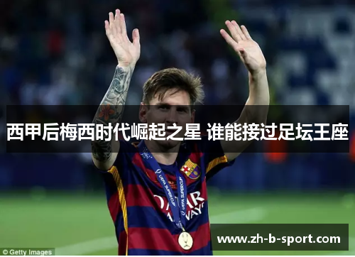 西甲后梅西时代崛起之星 谁能接过足坛王座 西甲后梅西时代崛起之星 谁能接过足坛王座
