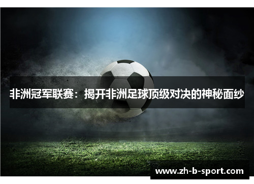 非洲冠军联赛：揭开非洲足球顶级对决的神秘面纱