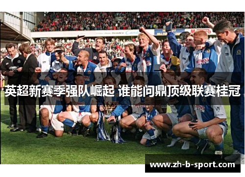 英超新赛季强队崛起 谁能问鼎顶级联赛桂冠 英超新赛季强队崛起 谁能问鼎顶级联赛桂冠