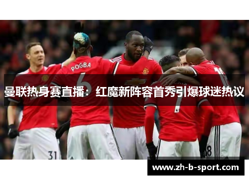 曼联热身赛直播:红魔新阵容首秀引爆球迷热议 曼联热身赛直播:红魔新阵容首秀引爆球迷热议