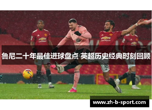 鲁尼二十年最佳进球盘点 英超历史经典时刻回顾 鲁尼二十年最佳进球盘点 英超历史经典时刻回顾