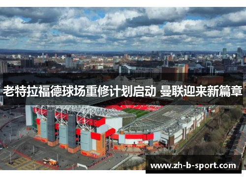 老特拉福德球场重修计划启动 曼联迎来新篇章