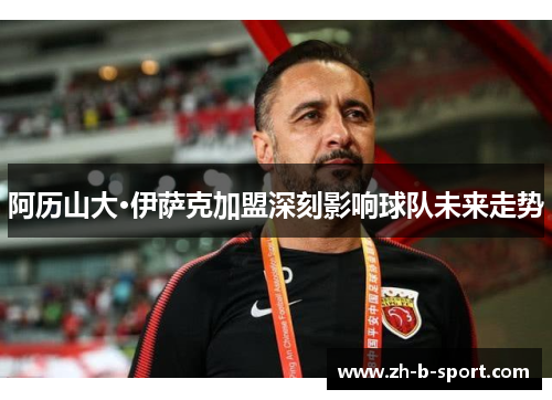 阿历山大·伊萨克加盟深刻影响球队未来走势 阿历山大·伊萨克加盟深刻影响球队未来走势